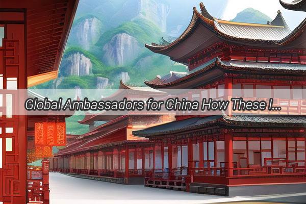 Global Ambassadors for China How These International Stars are Shining a Light on Chinese Culture and Innovation